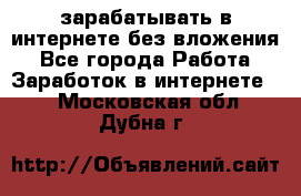 зарабатывать в интернете без вложения - Все города Работа » Заработок в интернете   . Московская обл.,Дубна г.